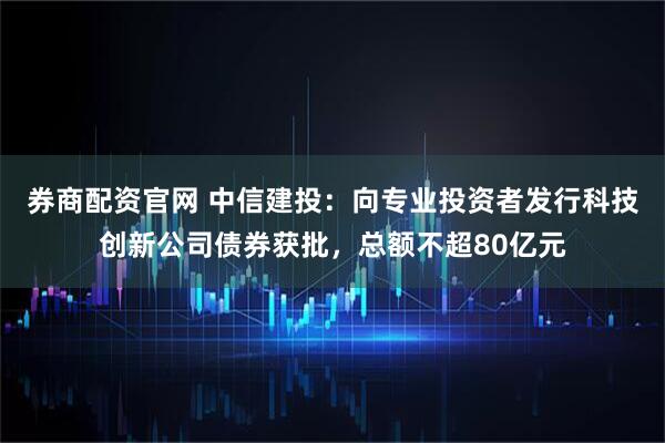 券商配资官网 中信建投：向专业投资者发行科技创新公司债券获批，总额不超80亿元