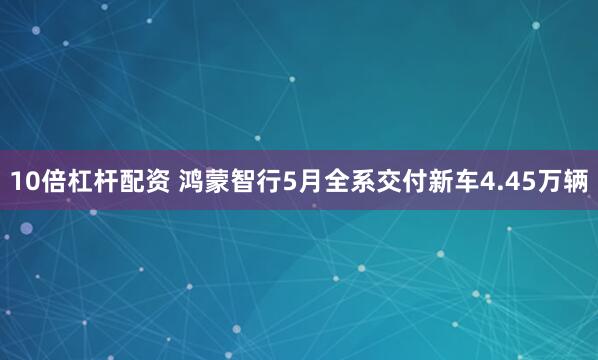 10倍杠杆配资 鸿蒙智行5月全系交付新车4.45万辆
