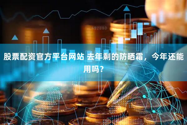 股票配资官方平台网站 去年剩的防晒霜，今年还能用吗？