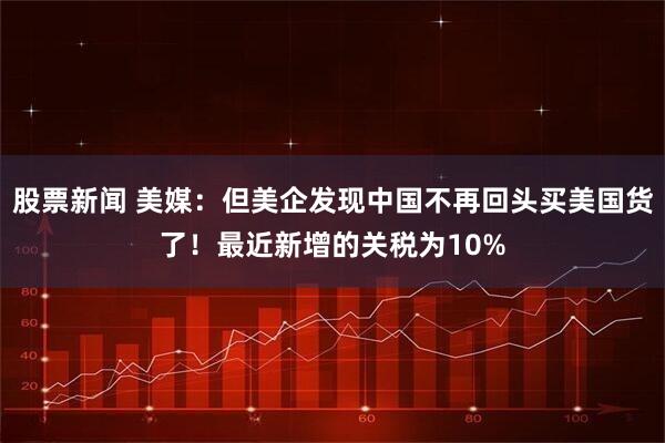 股票新闻 美媒：但美企发现中国不再回头买美国货了！最近新增的关税为10%