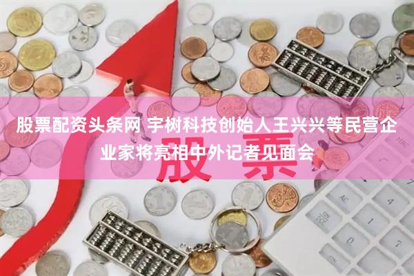 股票配资头条网 宇树科技创始人王兴兴等民营企业家将亮相中外记者见面会