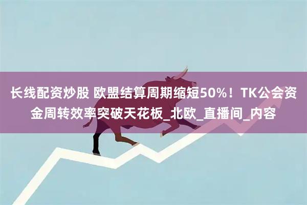 长线配资炒股 欧盟结算周期缩短50%！TK公会资金周转效率突破天花板_北欧_直播间_内容