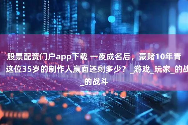 股票配资门户app下载 一夜成名后，豪赌10年青春：这位35岁的制作人赢面还剩多少？_游戏_玩家_的战斗