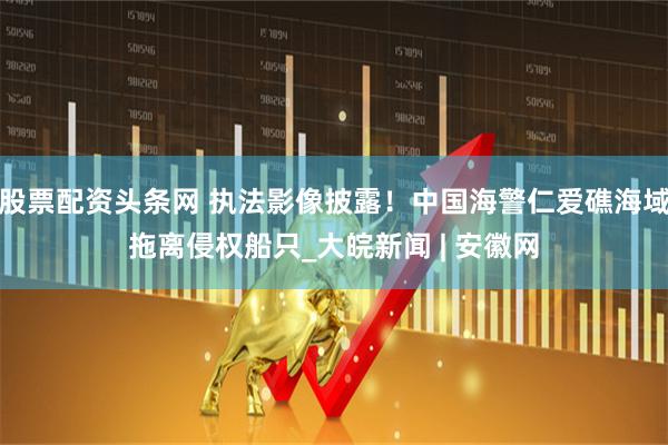 股票配资头条网 执法影像披露！中国海警仁爱礁海域拖离侵权船只_大皖新闻 | 安徽网