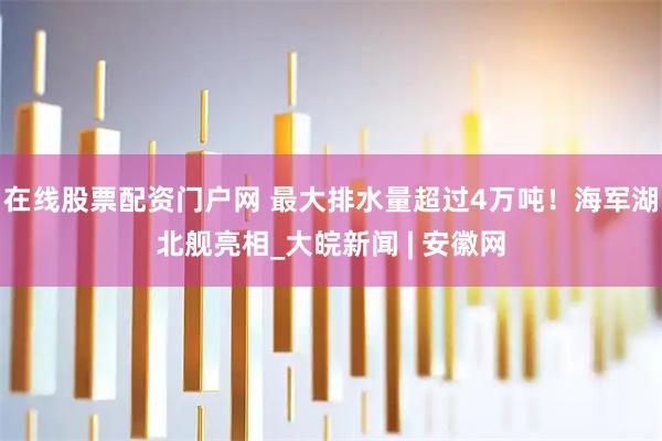 在线股票配资门户网 最大排水量超过4万吨！海军湖北舰亮相_大皖新闻 | 安徽网