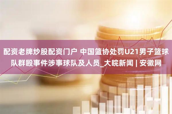 配资老牌炒股配资门户 中国篮协处罚U21男子篮球队群殴事件涉事球队及人员_大皖新闻 | 安徽网