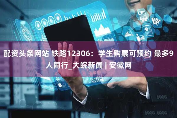 配资头条网站 铁路12306：学生购票可预约 最多9人同行_大皖新闻 | 安徽网