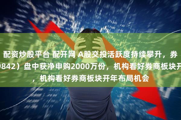 配资炒股平台 配开网 A股交投活跃度持续攀升，券商ETF（159842）盘中获净申购2000万份，机构看好券商板块开年布局机会
