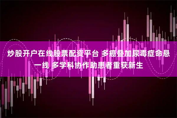 炒股开户在线股票配资平台 多癌叠加尿毒症命悬一线 多学科协作助患者重获新生