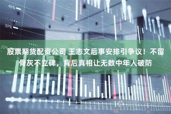 股票期货配资公司 王志文后事安排引争议！不留骨灰不立碑，背后真相让无数中年人破防