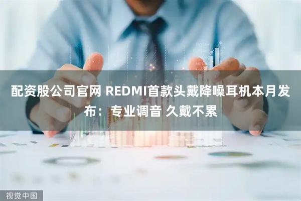 配资股公司官网 REDMI首款头戴降噪耳机本月发布：专业调音 久戴不累
