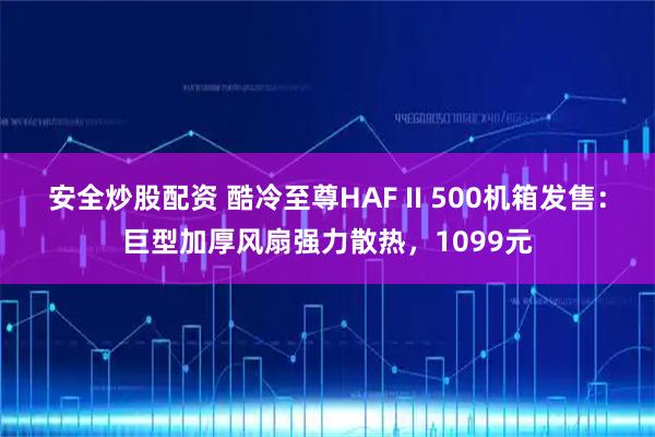 安全炒股配资 酷冷至尊HAF II 500机箱发售：巨型加厚风扇强力散热，1099元