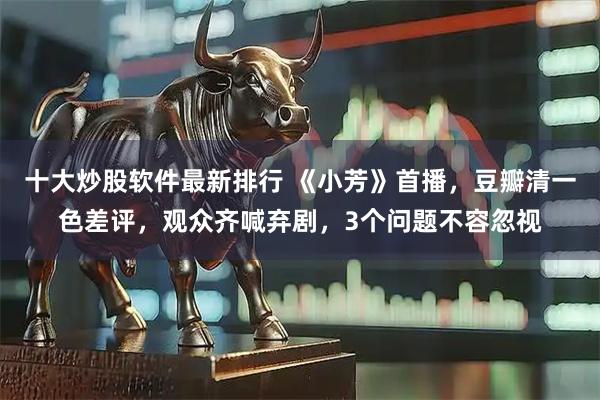 十大炒股软件最新排行 《小芳》首播，豆瓣清一色差评，观众齐喊弃剧，3个问题不容忽视